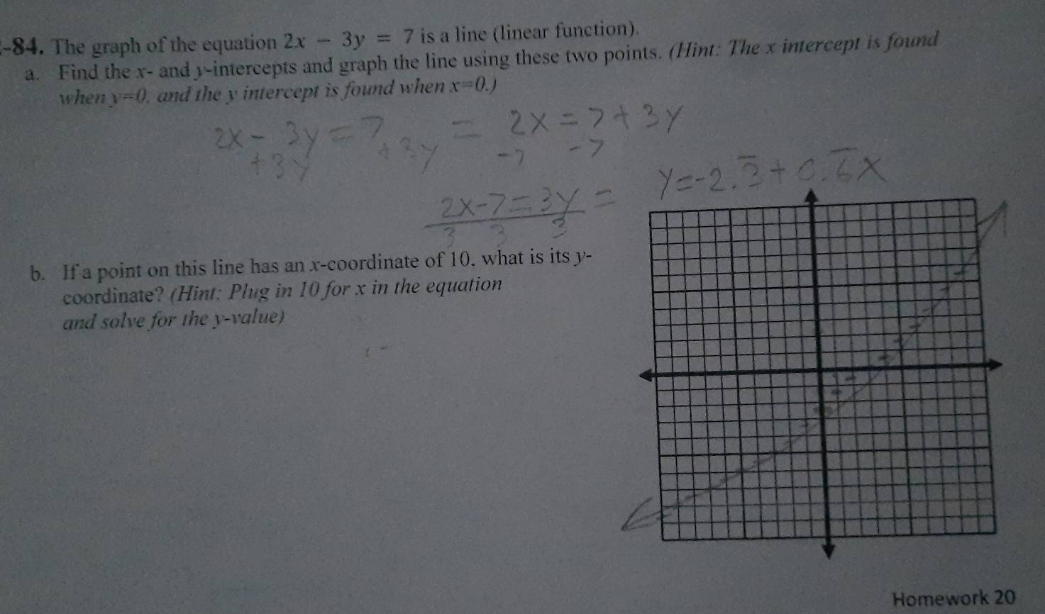 The graph of the equation 2x-3y=7 is a line (linear function). 
a. Find the x - and y-intercepts and graph the line using these two points. (Hint: The x intercept is found 
when y=0 and the y intercept is found when x=0.)
b. If a point on this line has an x-coordinate of 10, what is its y - 
coordinate? (Hint: Plug in 10 for x in the equation 
and solve for the y -value) 
Homework 20