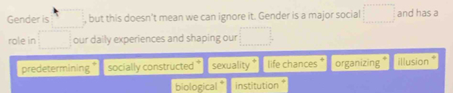 Gender is , but this doesn't mean we can ignore it. Gender is a major social and has a
role in our daily experiences and shaping our
predetermining socially constructed sexuality life chances organizing illusion
biological * institution *