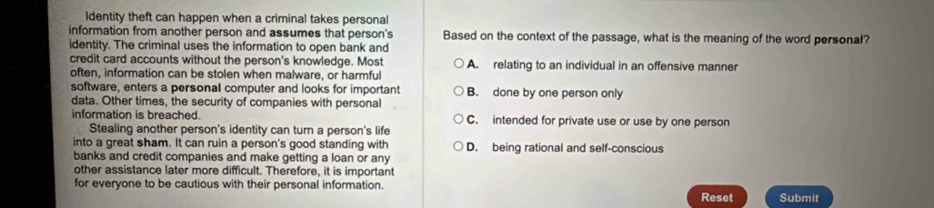 1dentity theft can happen when a criminal takes personal
information from another person and assumes that person's Based on the context of the passage, what is the meaning of the word personal?
identity. The criminal uses the information to open bank and
credit card accounts without the person's knowledge. Most A. relating to an individual in an offensive manner
often, information can be stolen when malware, or harmful
software, enters a personal computer and looks for important B. done by one person only
data. Other times, the security of companies with personal
information is breached. C. intended for private use or use by one person
Stealing another person's identity can turn a person's life
into a great sham. It can ruin a person's good standing with D. being rational and self-conscious
banks and credit companies and make getting a loan or any
other assistance later more difficult. Therefore, it is important
for everyone to be cautious with their personal information. Submit
Reset
