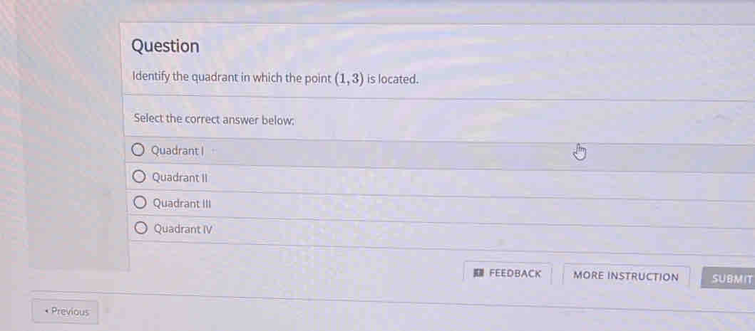 Question
Identify the quadrant in which the point (1,3) is located.
Select the correct answer below:
Quadrant I
Quadrant II
Quadrant III
Quadrant IV
FEEDBACK MORE INSTRUCTION SUBMIT
• Previous