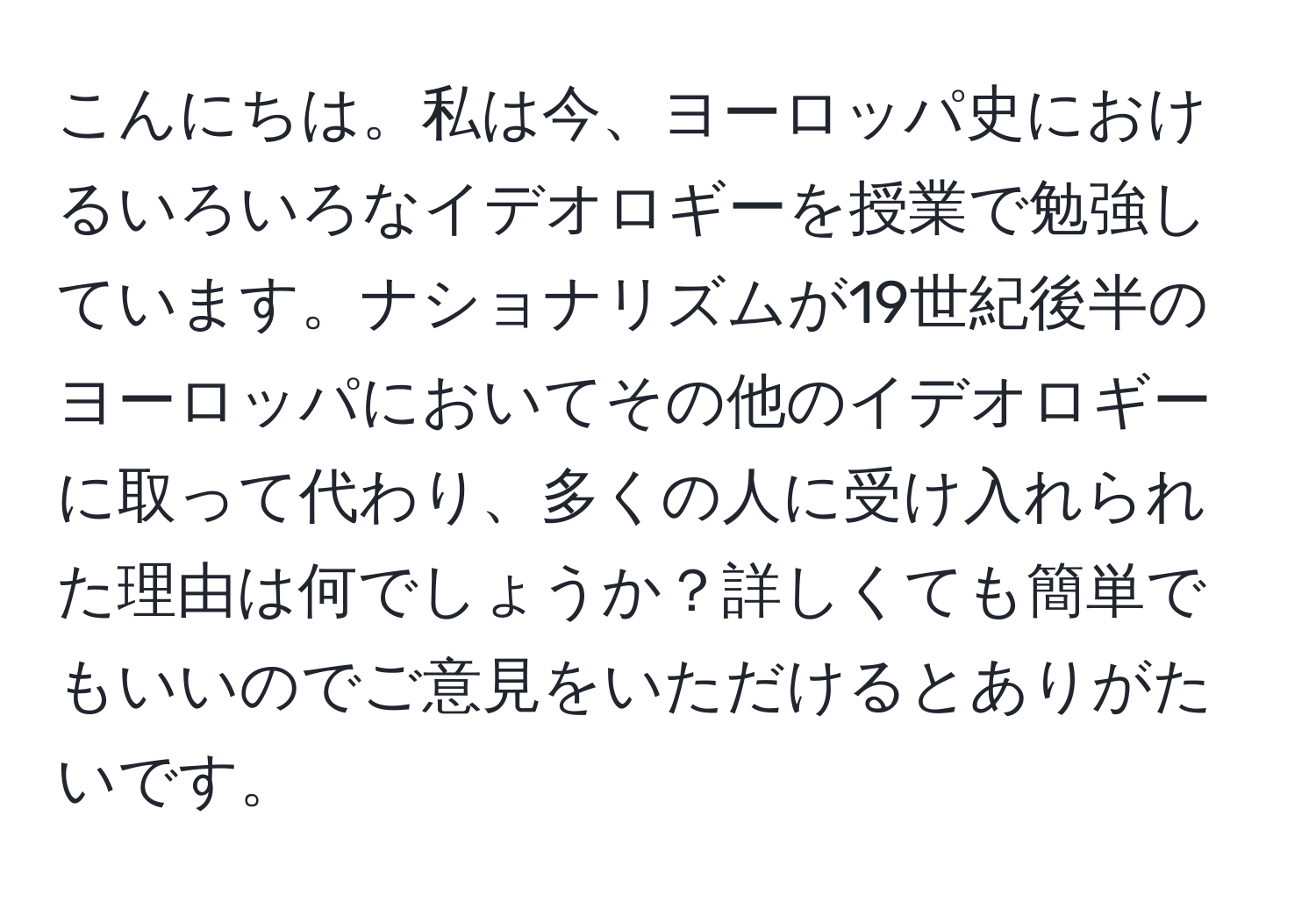 こんにちは。私は今、ヨーロッパ史におけるいろいろなイデオロギーを授業で勉強しています。ナショナリズムが19世紀後半のヨーロッパにおいてその他のイデオロギーに取って代わり、多くの人に受け入れられた理由は何でしょうか？詳しくても簡単でもいいのでご意見をいただけるとありがたいです。