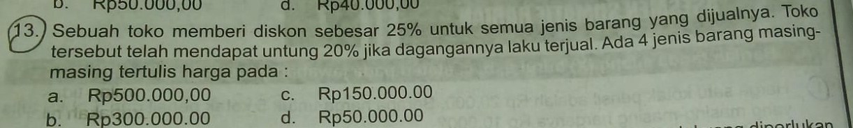 B. Rβ50.000,00 d. Rp40.000,00
13.) Sebuah toko memberi diskon sebesar 25% untuk semua jenis barang yang dijualnya. Toko
tersebut telah mendapat untung 20% jika dagangannya laku terjual. Ada 4 jenis barang masing-
masing tertulis harga pada :
a. Rp500.000,00 c. Rp150.000.00
b. Rp300.000.00 d. Rp50.000.00