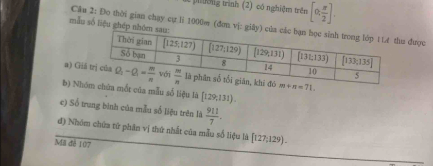 pilờng trình (2) có nghiệm trên [0; π /2 ].
mẫu số liệu ghép
Câu 2: Đo thời gian chạy cự li 1000m (đơn vị: được
a) Gi
b) Nhốt của mẫu số liệu là [129;131).
c) Số trung bình của mẫu số liệu trên là  911/7 .
đ) Nhóm chứa tứ phân vị thứ nhất của mẫu số liệu là [127;129).
Mã đề 107