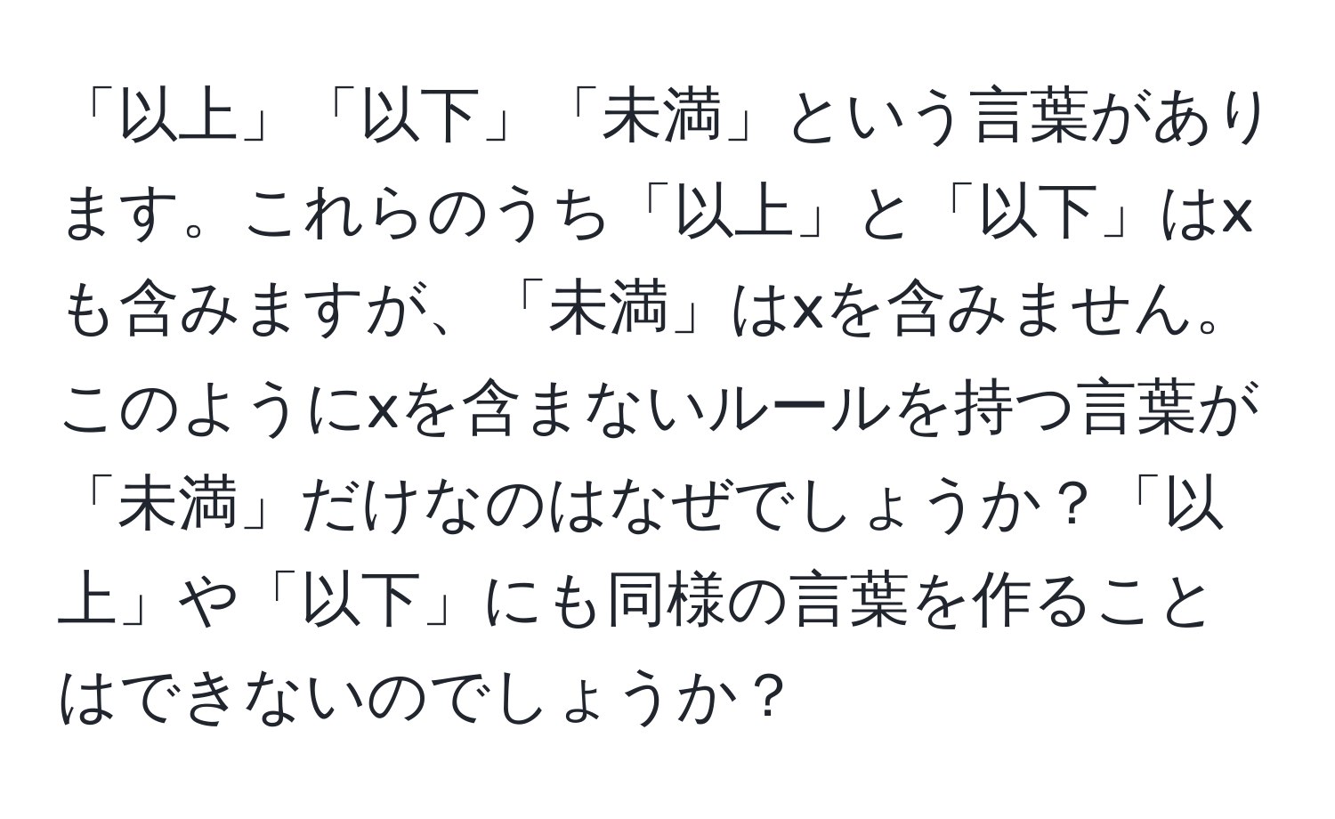 「以上」「以下」「未満」という言葉があります。これらのうち「以上」と「以下」はxも含みますが、「未満」はxを含みません。このようにxを含まないルールを持つ言葉が「未満」だけなのはなぜでしょうか？「以上」や「以下」にも同様の言葉を作ることはできないのでしょうか？