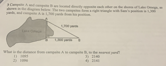 Campsite A and campsite B are located directly opposite each other on the shores of Lake Omega, as
shown in the diagram below. The two campsites form a right triangle with Sam's position is 1,300
yards, and campsite A is 1,700 yards from his position.
What is the distance from campsite A to campsite B, to the nearest yard?
1) 1095 3) 2140
2) 1096 4) 2141