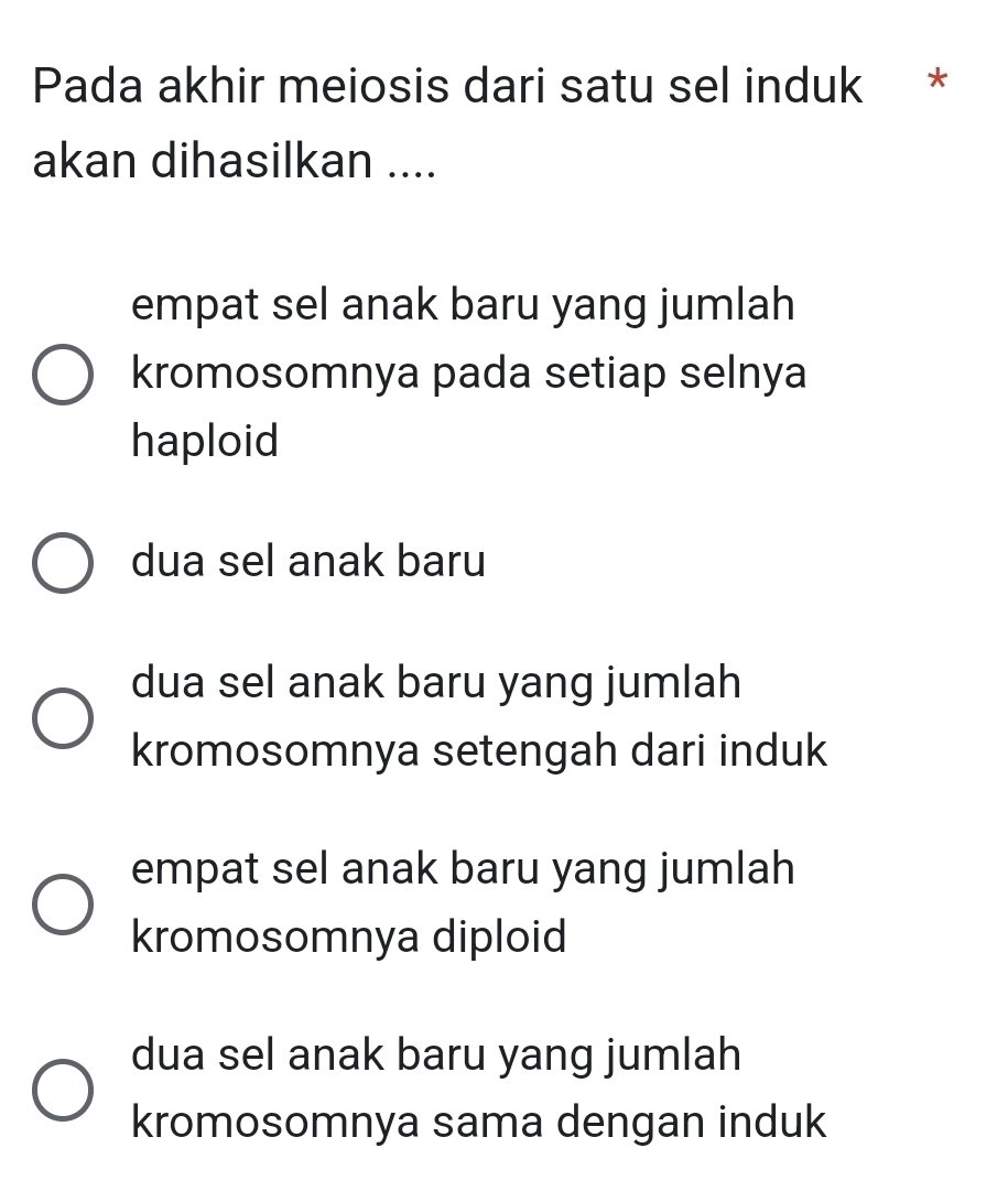 Pada akhir meiosis dari satu sel induk *
akan dihasilkan ....
empat sel anak baru yang jumlah
kromosomnya pada setiap selnya
haploid
dua sel anak baru
dua sel anak baru yang jumlah
kromosomnya setengah dari induk
empat sel anak baru yang jumlah
kromosomnya diploid
dua sel anak baru yang jumlah
kromosomnya sama dengan induk