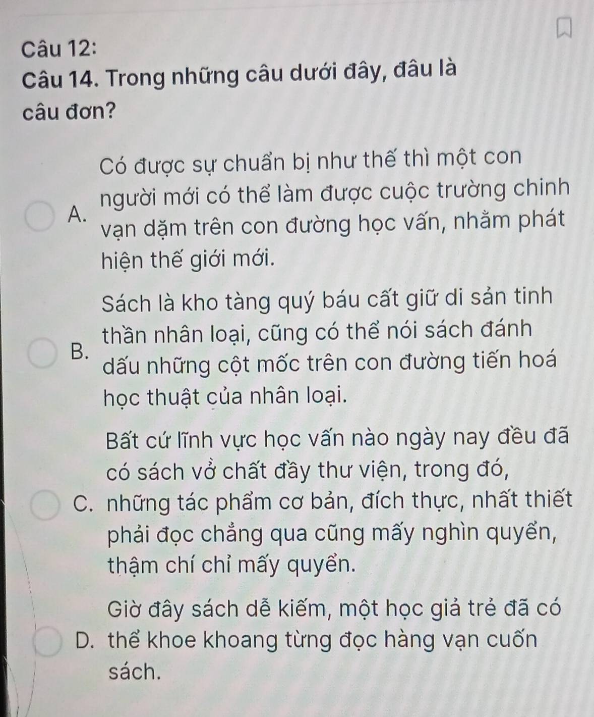 Trong những câu dưới đây, đâu là
câu đơn?
Có được sự chuẩn bị như thế thì một con
người mới có thể làm được cuộc trường chinh
A.
vạn dặm trên con đường học vấn, nhằm phát
hiện thế giới mới.
Sách là kho tàng quý báu cất giữ di sản tinh
thần nhân loại, cũng có thể nói sách đánh
B.
ấu những cột mốc trên con đường tiến hoá
học thuật của nhân loại.
Bất cứ lĩnh vực học vấn nào ngày nay đều đã
có sách vở chất đầy thư viện, trong đó,
C. những tác phẩm cơ bản, đích thực, nhất thiết
phải đọc chẳng qua cũng mấy nghìn quyển,
thậm chí chỉ mấy quyển.
Giờ đây sách dễ kiếm, một học giả trẻ đã có
D. thể khoe khoang từng đọc hàng vạn cuốn
sách.