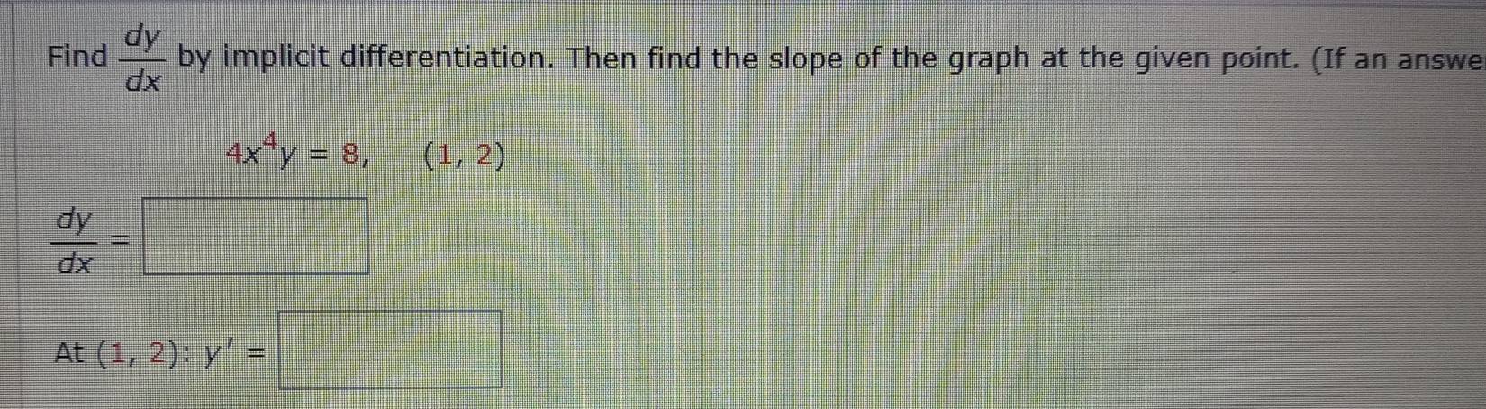 Find  dy/dx  by implicit differentiation. Then find the slope of the graph at the given point. (If an answe
4x^4y=8,(1,2)
 dy/dx =□
At(1,2):y'=