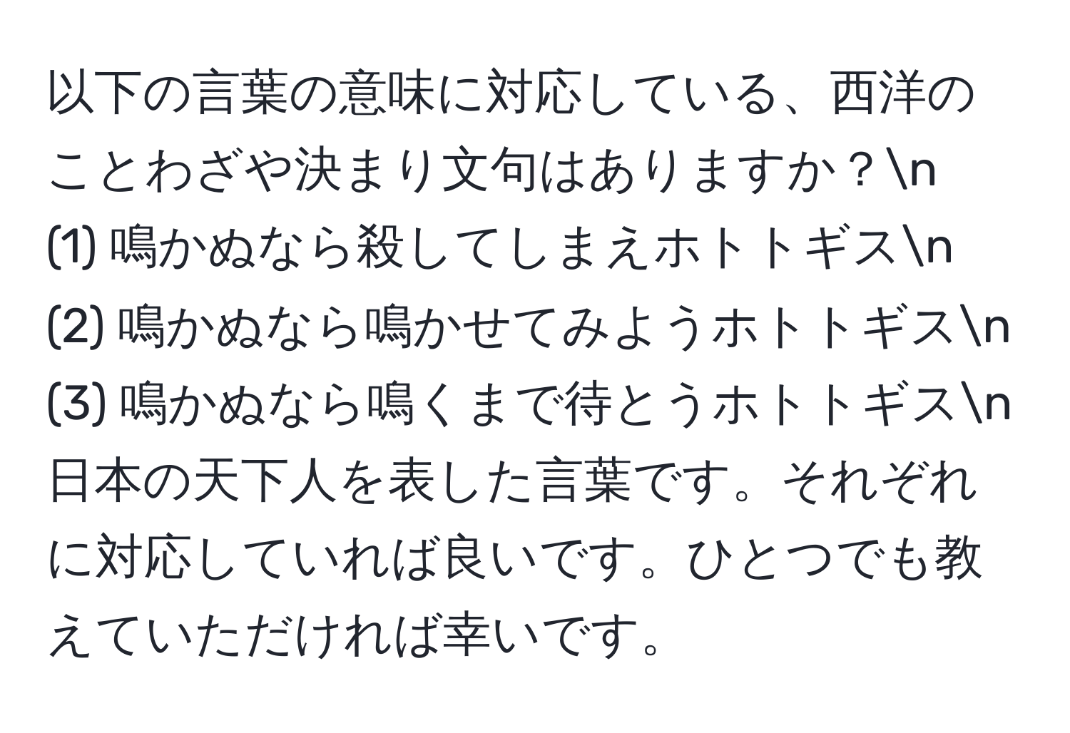 以下の言葉の意味に対応している、西洋のことわざや決まり文句はありますか？n
(1) 鳴かぬなら殺してしまえホトトギスn
(2) 鳴かぬなら鳴かせてみようホトトギスn
(3) 鳴かぬなら鳴くまで待とうホトトギスn
日本の天下人を表した言葉です。それぞれに対応していれば良いです。ひとつでも教えていただければ幸いです。