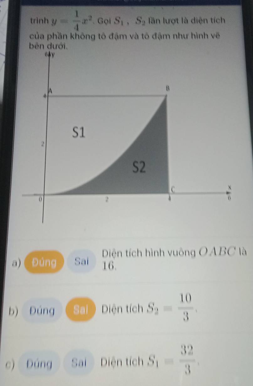 trình y= 1/4 x^2 、 Gọi S_1, S_2 lần lượt là diện tích 
của phần không tô đậm và tô đậm như hình vẽ 
bên dưới. 
G4y 
A 
B
S1
2
S2
C
2
6
Diện tích hình vuông OABC là 
a) Đúng Sai 16. 
b) Đúng Sai ) Diện tích S_2= 10/3 . 
c) Đúng Sai Diện tích S_1= 32/3 