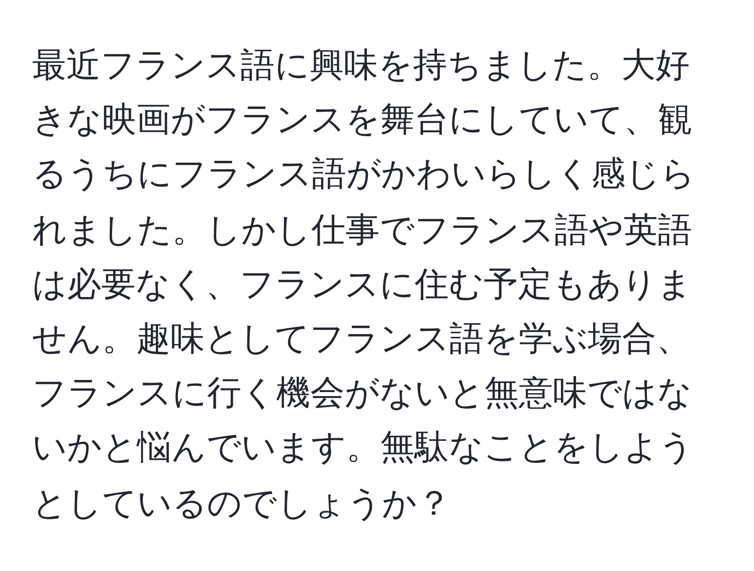 最近フランス語に興味を持ちました。大好きな映画がフランスを舞台にしていて、観るうちにフランス語がかわいらしく感じられました。しかし仕事でフランス語や英語は必要なく、フランスに住む予定もありません。趣味としてフランス語を学ぶ場合、フランスに行く機会がないと無意味ではないかと悩んでいます。無駄なことをしようとしているのでしょうか？