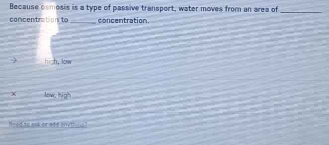 Because osmosis is a type of passive transport, water moves from an area of_
concentration to_ concentration.
high, low
x low, high
Need to ask or add anything?