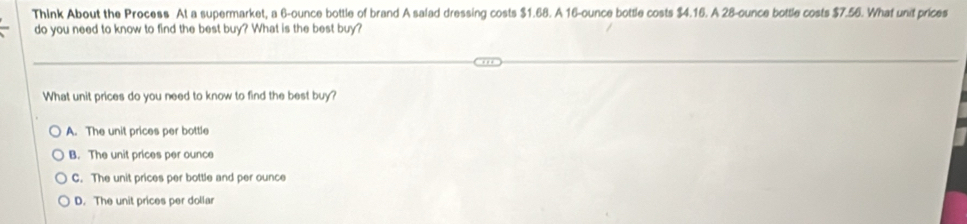 Think About the Process At a supermarket, a 6-ounce bottle of brand A salad dressing costs $1.68. A 16-ounce bottle costs $4.16. A 28-ounce bottle costs $7.56. What unit prices
do you need to know to find the best buy? What is the best buy?
What unit prices do you need to know to find the best buy?
A. The unit prices per bottle
B. The unit prices per ounce
C. The unit prices per bottle and per ounce
D. The unit prices per dollar