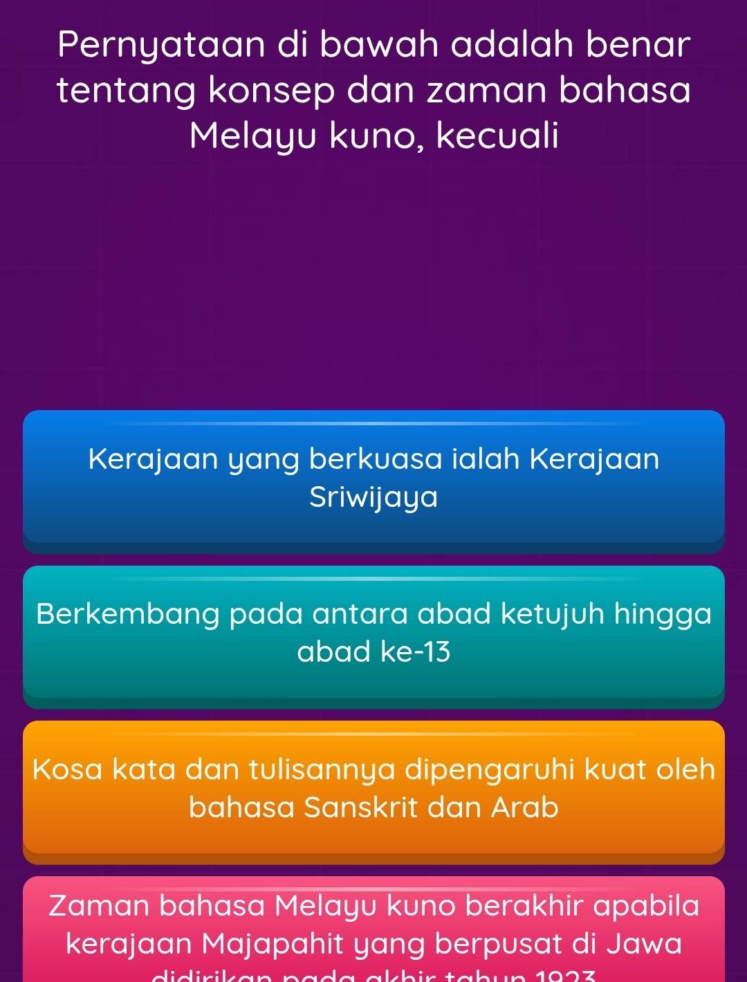 Pernyataan di bawah adalah benar
tentang konsep dan zaman bahasa
Melayu kuno, kecuali
Kerajaan yang berkuasa ialah Kerajaan
Sriwijaya
Berkembang pada antara abad ketujuh hingga
abad ke- 13
Kosa kata dan tulisannya dipengaruhi kuat oleh
bahasa Sanskrit dan Arab
Zaman bahasa Melayu kuno berakhir apabila
kerajaan Majapahit yang berpusat di Jawa
-1:x/ 1