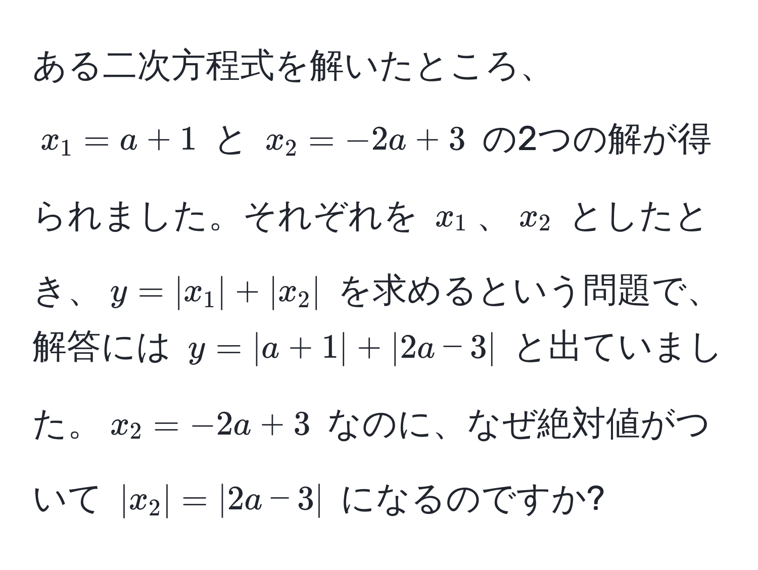 ある二次方程式を解いたところ、$x_1 = a + 1$ と $x_2 = -2a + 3$ の2つの解が得られました。それぞれを $x_1$、$x_2$ としたとき、$y = |x_1| + |x_2|$ を求めるという問題で、解答には $y = |a + 1| + |2a - 3|$ と出ていました。$x_2 = -2a + 3$ なのに、なぜ絶対値がついて $|x_2| = |2a - 3|$ になるのですか?