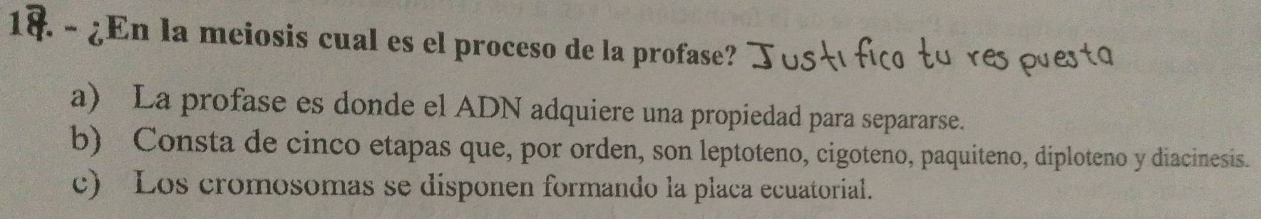 à - ¿En la meiosis cual es el proceso de la profase?
a) La profase es donde el ADN adquiere una propiedad para separarse.
b) Consta de cinco etapas que, por orden, son leptoteno, cigoteno, paquiteno, diploteno y diacinesis.
c) Los cromosomas se disponen formando la placa ecuatorial.