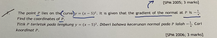 [SPM 2005; 3 marks] 
The point P lies on the curve y=(x-5)^2. It is given that the gradient of the normal at P is - 1/4 . 
Find the coordinates of P. 
Titik P terletak pada lengkung y=(x-5)^2. Diberi bahawa kecerunan normal pada P ialah - 1/4  , Cari 
koordinat P. 
[SPM 2006; 3 marks]