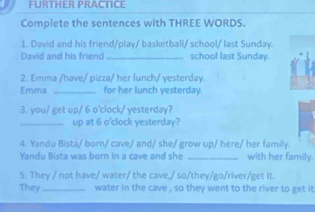 FURTHER PRACTICE 
Complete the sentences with THREE WORDS. 
1. David and his friend/play/ basketball/ school/ last Sunday. 
David and his friend _school last Sunday. 
2. Emma /have/ pizza/ her lunch/ yesterday. 
Emma _for her lunch yesterday. 
3. you/ get up/ 6 o'clock/ yesterday? 
_up at 6 o'clock yesterday? 
4. Yandu Bista/ born/ cave/ and/ she/ grow up/ here/ her family. 
Yandu Bista was born in a cave and she _with her family. 
5. They / not have/ water/ the cave,/ so/they/go/river/get it. 
They_ water in the cave , so they went to the river to get it