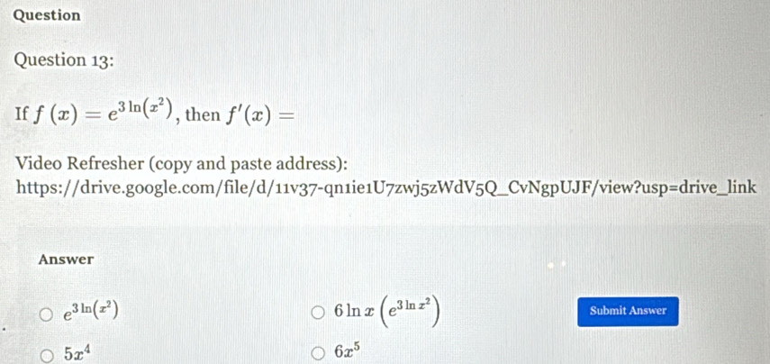 Question 
Question 13: 
If f(x)=e^(3ln (x^2)) , then f'(x)=
Video Refresher (copy and paste address): 
https://drive.google.com/file/d/11v37-qn1ie1U7zwj5zWdV5Q_CvNgpUJF/view?usp=drive_link 
Answer
e^(3ln (x^2))
6ln x(e^(3ln x^2))
Submit Answer
5x^4
6x^5