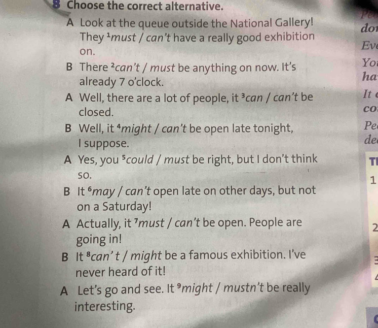 Choose the correct alternative.
fet
A Look at the queue outside the National Gallery! do1
They ¹must / can’t have a really good exhibition
on.
Ev
B There ²can’t / must be anything on now. It’s
Yo
already 7 o’clock.
ha
A Well, there are a lot of people, it ³can / can’t be It 
closed.
co
B Well, it ⁴might / can’t be open late tonight,
Pe
I suppose.
de
A Yes, you ⁵could / must be right, but I don’t think TI
so.
1
B It ⁶may / can’t open late on other days, but not
on a Saturday!
A Actually, it ’must / can’t be open. People are
2
going in!
B It ⁸can’ t / might be a famous exhibition. I’ve
-
never heard of it!
A Let’s go and see. It ³might / mustn’t be really
interesting.