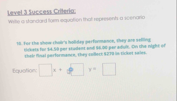 Level 3 Success Criteria: 
Write a standard form equation that represents a scenario 
10. For the show choir's holiday performance, they are selling 
tickets for $4.50 per student and $6.00 per adult. On the night of 
their final performance, they collect $270 in ticket sales. 
Equation: □ x+□ y=□