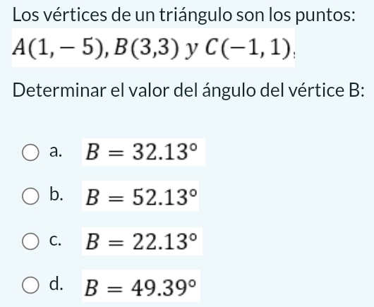 Los vértices de un triángulo son los puntos:
A(1,-5), B(3,3) y C(-1,1); 
Determinar el valor del ángulo del vértice B :
a. B=32.13°
b. B=52.13°
C. B=22.13°
d. B=49.39°