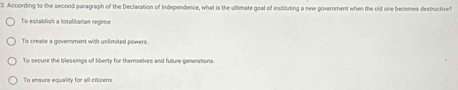 According to the second paragraph of the Declaration of Independence, what is the ultimate goal of instituting a new government when the old one becomes destructive?
To establish a totalitarian regime
To create a government with unlimited powers.
To secure the blessings of liberty for themselves and future generations.
To ensure equality for all citizens