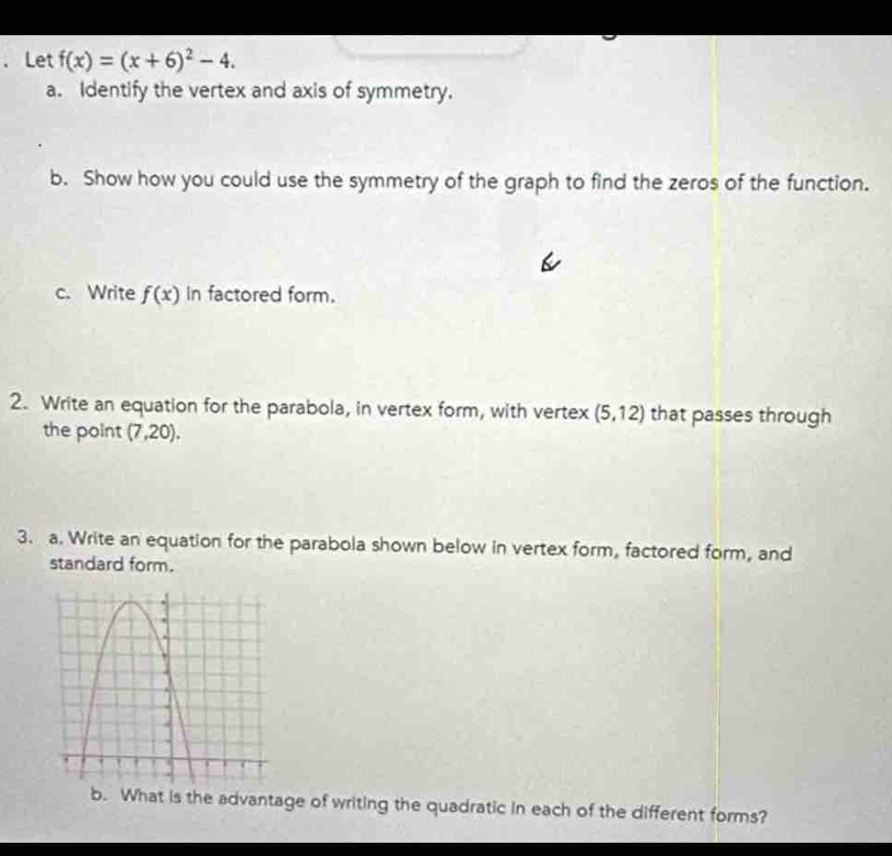 Let f(x)=(x+6)^2-4. 
a. Identify the vertex and axis of symmetry. 
b. Show how you could use the symmetry of the graph to find the zeros of the function. 
c. Write f(x) in factored form. 
2. Write an equation for the parabola, in vertex form, with vertex (5,12) that passes through 
the point (7,20). 
3. a. Write an equation for the parabola shown below in vertex form, factored form, and 
standard form. 
b. What is the advantage of writing the quadratic in each of the different forms?