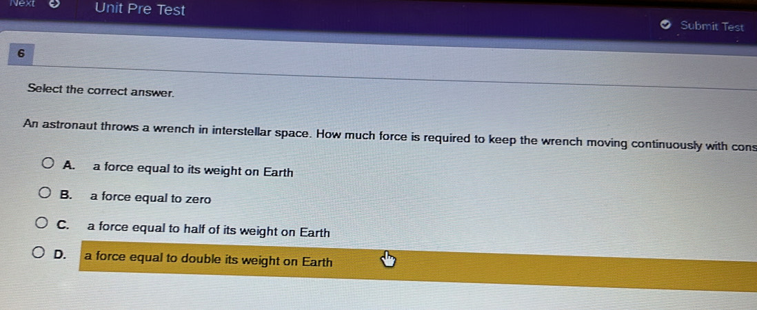 Next Unit Pre Test Submit Test
6
Select the correct answer.
An astronaut throws a wrench in interstellar space. How much force is required to keep the wrench moving continuously with cons
A. a force equal to its weight on Earth
B. a force equal to zero
C. a force equal to half of its weight on Earth
D. a force equal to double its weight on Earth