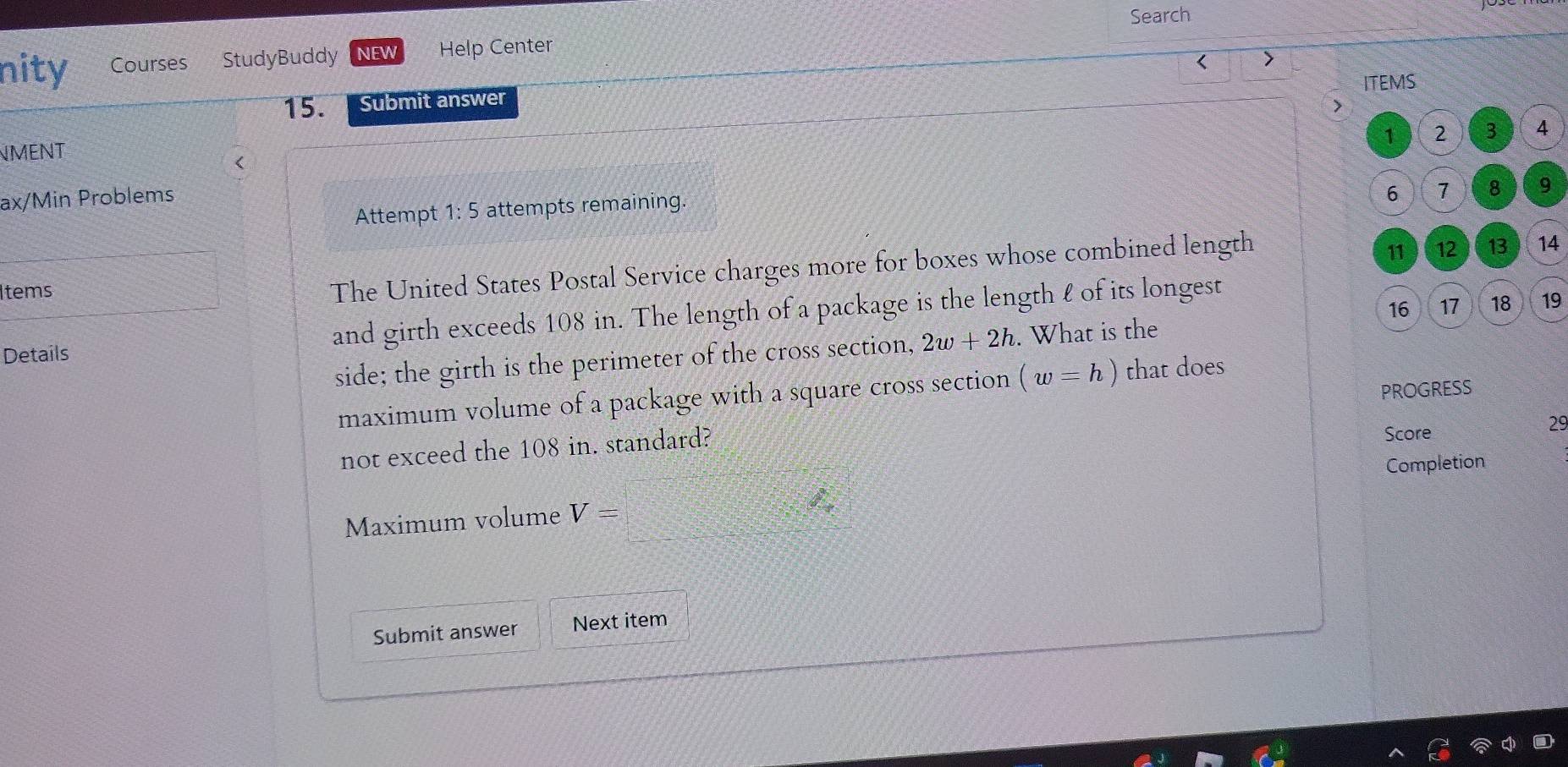 Search 
nity Courses StudyBuddy NEW Help Center 
ITEMS 
15. Submit answer 
>
1 2 3 4
NMENT

6 7 8 9
Attempt 1: 5 attempts remaining. 
The United States Postal Service charges more for boxes whose combined length 
Items 11 12 13 14
16 17 18 19
Details and girth exceeds 108 in. The length of a package is the length l of its longest 
side; the girth is the perimeter of the cross section, 2w+2h. What is the 
PROGRESS 
maximum volume of a package with a square cross section (w=h) that does 
not exceed the 108 in. standard? 
Score
29
Maximum volume V=□
Completion 
Submit answer Next item