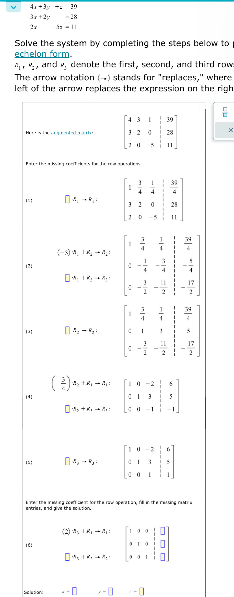 4x+3y+z=39
3x+2y=28
2x-5z=11
Solve the system by completing the steps below to
echelon form.
R_1,R_2 , and R_3 denote the first, second, and third row
The arrow notation (→) stands for "replaces," where
left of the arrow replaces the expression on the righ
Here is the augmented matrix: 
×
Enter the missing coefficients for the row operations.
(1) · R_1to R_1:
(2) 
(3) · R_2to R_2: beginbmatrix 1& 1/4 & 1/4 & 19/4  0&1&3&frac 14 0 9 0&- 3/2 &-frac 13- 3/2 &-frac 1& 17/2 endbmatrix 
(4) beginpmatrix - 3/4   3/4 endpmatrix x_2+x_3;=beginbmatrix 1&0&-2;6 0&1&3&1&5 0&0&-1&1&-1endbmatrix 
(5) · R_3to R_3: beginbmatrix 1&0&-2&1&6 0&1&3&1&5 0&0&1&1&1endbmatrix
Enter the missing coefficient for the row operation, fill in the missing matrix
 beginbmatrix 2 endbmatrix R_1+R_1-R_1=beginbmatrix 1&0&0& 1/2 &□  0&1&0&1&□  0&0&1&□ endbmatrix
(6)
Solution: x=□ □  y=□ z=□