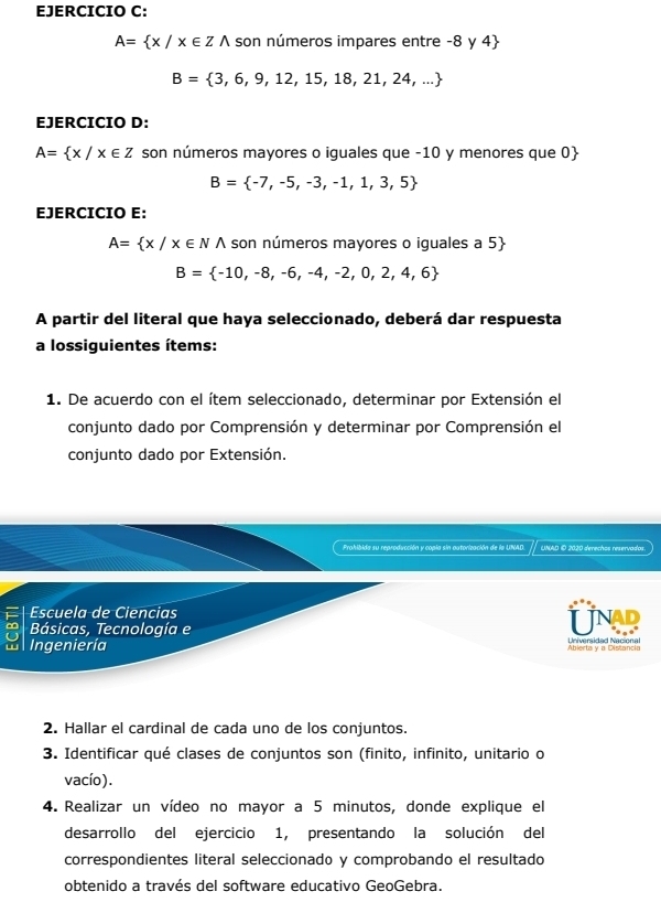 A= x/x∈ Zwedge son números impares entre -8 y 4
B= 3,6,9,12,15,18,21,24,...
EJERCICIO D:
A= x/x∈ Z son números mayores o iguales que -10 y menores que 0
B= -7,-5,-3,-1,1,3,5
EJERCICIO E:
A= x/x∈ N A son números mayores o iguales a 5
B= -10,-8,-6,-4,-2,0,2,4,6
A partir del literal que haya seleccionado, deberá dar respuesta 
a lossiguientes ítems: 
1. De acuerdo con el ítem seleccionado, determinar por Extensión el 
conjunto dado por Comprensión y determinar por Comprensión el 
conjunto dado por Extensión. 
Prohibida su reproducción y copia sin autorización de la UNAD. UNAD © 2020 derechos reservados. 
Escuela de Ciencias UNAR 
Básicas, Tecnología e 
w Ingeniería Abierta y a Distancia 
2. Hallar el cardinal de cada uno de los conjuntos. 
3. Identificar qué clases de conjuntos son (finito, infinito, unitario o 
vacío). 
4. Realizar un vídeo no mayor a 5 minutos, donde explique el 
desarrollo del ejercicio 1, presentando la solución del 
correspondientes literal seleccionado y comprobando el resultado 
obtenido a través del software educativo GeoGebra.