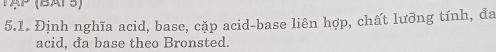 TAP (BAPS) 
5.1. Định nghĩa acid, base, cặp acid-base liên hợp, chất lưỡng tính, đa 
acid, đa base theo Bronsted.