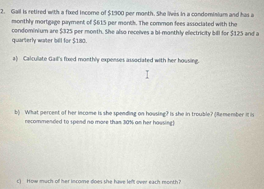 Gail is retired with a fixed income of $1900 per month. She lives in a condominium and has a 
monthly mortgage payment of $615 per month. The common fees associated with the 
condominium are $325 per month. She also receives a bi-monthly electricity bill for $125 and a 
quarterly water bill for $180. 
a) Calculate Gail's fixed monthly expenses associated with her housing. 
b) What percent of her income is she spending on housing? Is she in trouble? (Remember it is 
recommended to spend no more than 30% on her housing) 
c) How much of her income does she have left over each month?