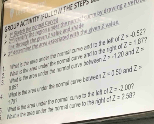 GROUP ACTIVITY (FOLLOW THE STEPS 
dentify the region under the normal curve b drawin v 
1st Sketch the normal Curved 
line through the given Z value and shade
3^(rd) Metermine the area associated with the given Z value 
. What is the area under the normal curve and to the left o Z=-0.52 7 
. What is the area under the normal curve and to the right o Z=1.87
3. What is the area under the normal curve between Z=-1.20 and Z=
4. What is the area under the normal curve between Z=0.50 and Z=
Z=-2.00
0.85? 2 
. What is the area under the normal curve to the left of 1.75? 
What is the area under the normal curve to the right of Z=2.58 7