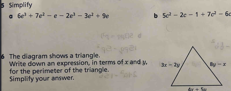 Simplify
a 6e^3+7e^2-e-2e^3-3e^2+9e
b 5c^2-2c-1+7c^2-6c
6 The diagram shows a triangle.
Write down an expression, in terms of x and y, 
for the perimeter of the triangle.
Simplify your answer.