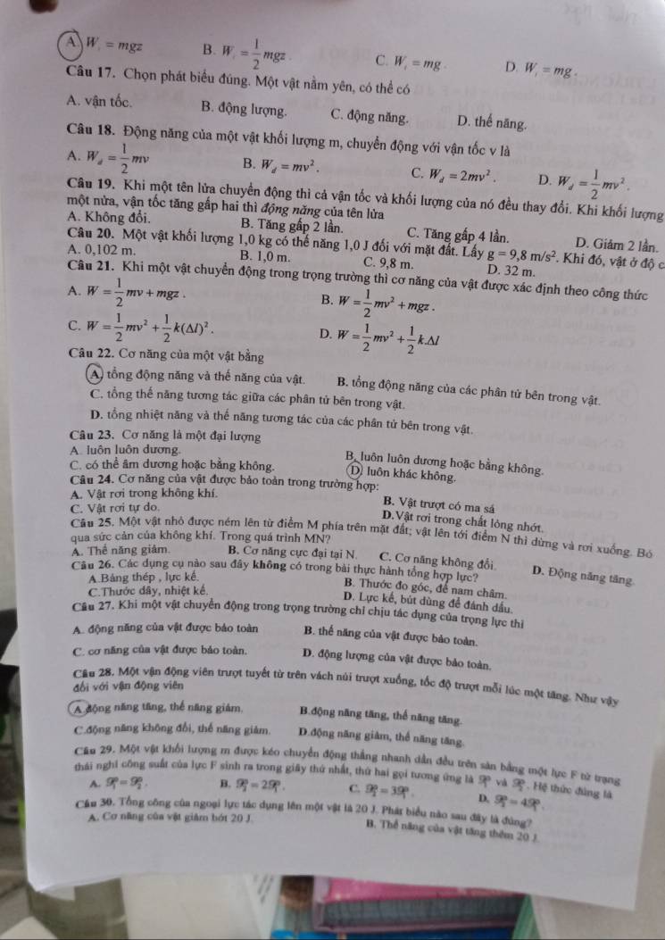 A W_1=mgz B. W= 1/2 mgz C. W_1=mg D. W_1=mg.
Câu 17. Chọn phát biểu đúng. Một vật nằm yên, có thể có
A. vận tốc. B. động lượng. C. động năng. D. thể năng.
Câu 18. Động năng của một vật khối lượng m, chuyển động với vận tốc v là
A. W_a= 1/2 mv B. W_d=mv^2. C. W_d=2mv^2. D. W_d= 1/2 mv^2.
Câu 19. Khi một tên lửa chuyển động thì cả vận tốc và khối lượng của nó đều thay đổi. Khi khối lượng
một nửa, vận tốc tăng gấp hai thì động năng của tên lửa
A. Không đổi. B. Tăng gấp 2 lần. C. Tăng gấp 4 lần. D. Giảm 2 lần.
Câu 20. Một vật khối lượng 1,0 kg có thể năng 1,0 J đối với mặt đất. Lấy g=9,8m/s^2. Khi đó, vật ở độ c
A. 0,102 m. B. 1,0 m. C. 9,8 m. D. 32 m.
Câu 21. Khi một vật chuyển động trong trọng trường thì cơ năng của vật được xác định theo công thức
A. W= 1/2 mv+mgz. B. W= 1/2 mv^2+mgz.
C. W= 1/2 mv^2+ 1/2 k(△ l)^2. D. W= 1/2 mv^2+ 1/2 k.△ l
Câu 22. Cơ năng của một vật bằng
A) tổng động năng và thế năng của vật. B. tổng động năng của các phân tử bên trong vật.
C. tổng thế năng tương tác giữa các phân tử bên trong vật.
D. tổng nhiệt năng và thế năng tương tác của các phân tử bên trong vật.
Câu 23. Cơ năng là một đại lượng
A. luôn luôn dương
B luôn luôn dương hoặc bằng không.
C. có thể âm dương hoặc bằng không. D. luôn khác không.
Câu 24. Cơ năng của vật được bảo toàn trong trường hợp: B. Vật trượt có ma sá
A. Vật rơi trong không khí.
C. Vật rơi tự do.
D.Vật rơi trong chất lỏng nhớt.
Câu 25. Một vật nhỏ được ném lên từ điểm M phía trên mặt đất; vật lên tới điểm N thì dừng và rợi xuống. Bó
qua sức cản của không khí. Trong quá trình MN?
A. Thể năng giâm. B. Cơ năng cực đại tại N C. Cơ năng không đổi
Cầu 26. Các dụng cụ nào sau đây không có trong bài thực hành tổng hợp lực?
A.Bảng thép , lực kế
D. Động năng tăng
B. Thước đo góc, để nam châm.
C.Thước dây, nhiệt kế.
D. Lực kế, bút dùng để đánh dầu
Cầu 27. Khi một vật chuyển động trong trọng trường chỉ chịu tác dụng của trọng lực thị
A. động năng của vật được bảo toàn B. thể năng của vật được bảo toàn.
C. cơ năng của vật được bảo toàn. D. động lượng của vật được bảo toàn.
Câu 28. Một vận động viên trượt tuyết từ trên vách núi trượt xuống, tốc độ trượt mỗi lúc một tăng. Như vậy
đối với vận động viên
A động năng tăng, thể năng giám, B.động năng tăng, thế năng tăng.
C.động năng không đổi, thế năng giảm. D.động năng giâm, thể năng tăng.
Cầu 29. Một vật khối lượng m được kéo chuyển động thẳng nhanh dẫn đều trên sản bằng một lực F từ trạng
thái nghi công suất của lực F sinh ra trong giây thứ nhất, thứ hai gọi tương ứng là 9° và .Hệ thức đùng là
A. g_1^((circ)=g_2°. B. 9_2°=29_1°. C. 9_2^0=39_1°. D. 9_1°=49^circ).
Cầu 30. Tổng công của ngoại lực tác dụng lên một vật là 20 J. Phát biểu nào sau đây là đùng?
A. Cơ năng của vật giảm bớt 20 J.
B. Thể năng của vật tăng thêm 20 J