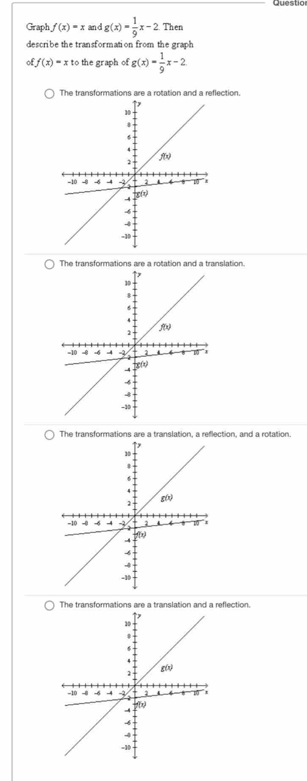 Questio
Graph f(x)=x and g(x)= 1/9 x-2 Then
describe the transformation from the graph
ff(x)=xto the graph of g(x)= 1/9 x-2
The transformations are a rotation and a reflection.
The transformations are a rotation and a translation.
The transformations are a translation, a reflection, and a rotation.
The transformations are a translation and a reflection.