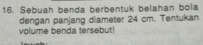 Sebuah benda berbentuk belahan bola 
dengan panjang diameter 24 cm. Tentukan 
volume benda tersebut!