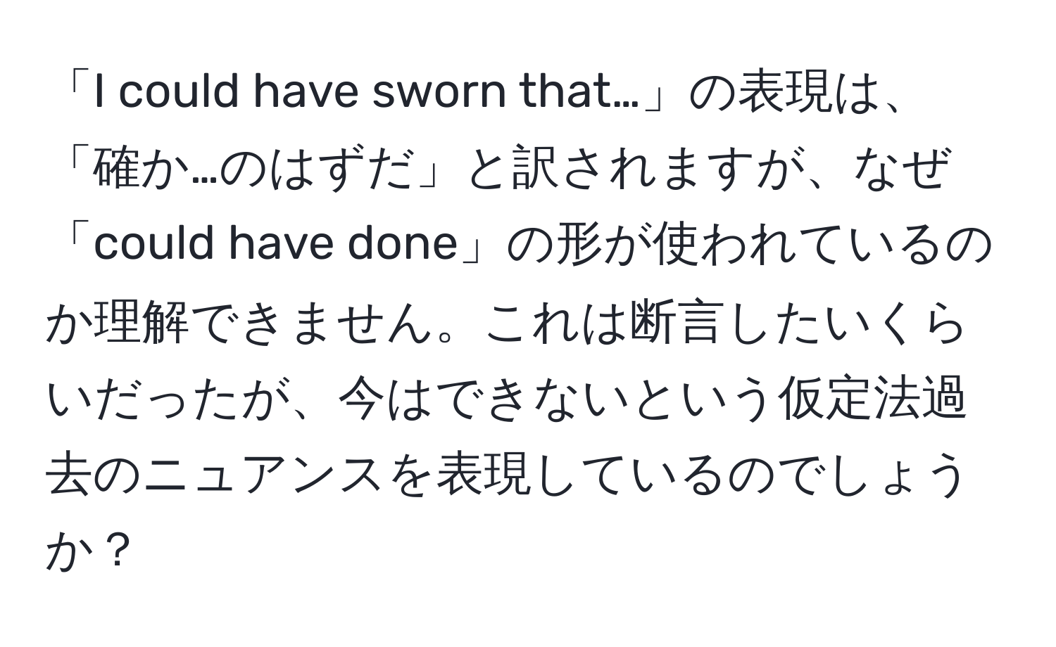 「I could have sworn that…」の表現は、「確か…のはずだ」と訳されますが、なぜ「could have done」の形が使われているのか理解できません。これは断言したいくらいだったが、今はできないという仮定法過去のニュアンスを表現しているのでしょうか？