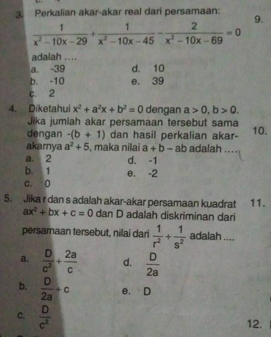 Perkalian akar-akar real dari persamaan:
9.
 1/x^2-10x-29 + 1/x^2-10x-45 - 2/x^2-10x-69 =0
adalah ....
a. -39 d. 10
b. -10 e. 39
c. 2
4. Diketahui x^2+a^2x+b^2=0 dengan a>0, b>0. 
Jika jumlah akar persamaan tersebut sama
dengan -(b+1) dan hasil perkalian akar- 10.
akarnya a^2+5 , maka nilai a+b-ab adalah ...
a. 2 d. -1
b. 1 e. -2
c. 0
5. Jika r dan s adalah akar-akar persamaan kuadrat 11.
ax^2+bx+c=0 dan D adalah diskriminan dari
persamaan tersebut, nilai dari  1/r^2 + 1/s^2  adalah ....
a.  D/c^2 + 2a/c 
d.  D/2a 
b.  D/2a +c
e. D
C.  D/c^2 
12.