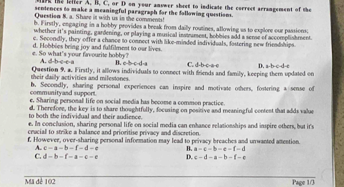 Mark the letter A, B, C, or D on your answer sheet to indicate the correct arrangement of the
sentences to make a meaningful paragraph for the following questions.
Question 8. a. Share it with us in the comments!
b. Firstly, engaging in a hobby provides a break from daily routines, allowing us to explore our passions;
whether it’s painting, gardening, or playing a musical instrument, hobbies add a sense of accomplishment.
c. Secondly, they offer a chance to connect with like-minded individuals, fostering new friendships.
d. Hobbies bring joy and fulfilment to our lives.
e. So what's your favourite hobby?
A. d-b-c-e-a B. c-b-c-d-a C. d-b-c-a-c D. a-b-c-d-e
Question 9. a. Firstly, it allows individuals to connect with friends and family, keeping them updated on
their daily activities and milestones.
b. Secondly, sharing personal experiences can inspire and motivate others, fostering a sense of
communityand support.
c. Sharing personal life on social media has become a common practice.
d. Therefore, the key is to share thoughtfully, focusing on positive and meaningful content that adds value
to both the individual and their audience.
e. In conclusion, sharing personal life on social media can enhance relationships and inspire others, but it's
crucial to strike a balance and prioritise privacy and discretion.
f. However, over-sharing personal information may lead to privacy breaches and unwanted attention.
A. c-a-b-f-d-e B. a-c-b-e-f-d
C. d-b-f-a-c-e D. c-d-a-b-f-e
Mã đề 102 Page 1/3