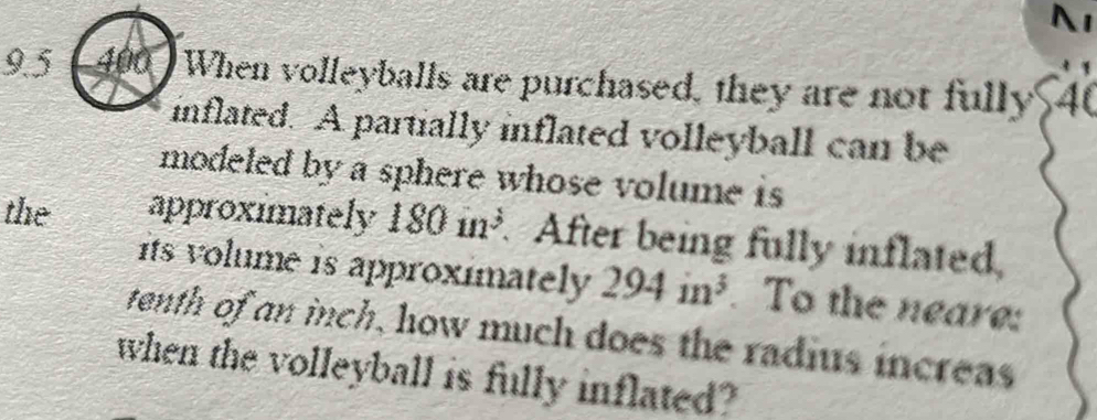 9.5 (400 ) When volleyballs are purchased, they are not fully 40
inflated. A partially inflated volleyball can be 
modeled by a sphere whose volume is 
the approximately 180in^3 After being fully inflated, 
its volume is approximately 294in^3. To the neare: 
tenth of an inch, how much does the radius increas 
when the volleyball is fully inflated?