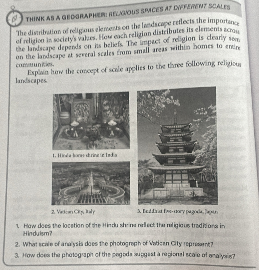 THINK AS A GEOGRAPHER: RELIGIOUS SPACES AT DIFFERENT SCALES 
The distribution of religious elements on the landscape reflects the importance 
of religion in society's values. How each religion distributes its elements across 
the landscape depends on its beliefs. The impact of religion is clearly seen 
on the landscape at several scales from small areas within homes to entire 
communities. 
Explain how the concept of scale applies to the three following religious 
landscapes. 
2. Vatican City, Italy 3. Buddhist five-story pagoda, Japan 
1. How does the location of the Hindu shrine reflect the religious traditions in 
Hinduism? 
2. What scale of analysis does the photograph of Vatican City represent? 
3. How does the photograph of the pagoda suggest a regional scale of analysis?