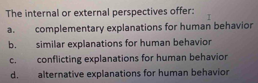 The internal or external perspectives offer:
a. complementary explanations for human behavior
b. similar explanations for human behavior
c. conflicting explanations for human behavior
d. alternative explanations for human behavior