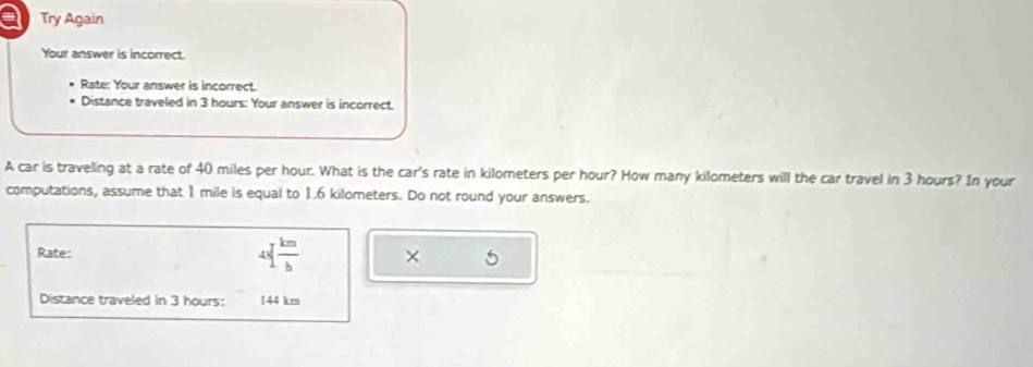 a Try Again 
Your answer is incorrect. 
Rate: Your answer is incorrect. 
Distance traveled in 3 hours : Your answer is incorrect. 
A car is traveling at a rate of 40 miles per hour. What is the car's rate in kilometers per hour? How many kilometers will the car travel in 3 hours? In your 
computations, assume that 1 mile is equal to 1.6 kilometers. Do not round your answers. 
Rate: 40 km/b  × 5 
Distance traveled in 3 hours : 144 km