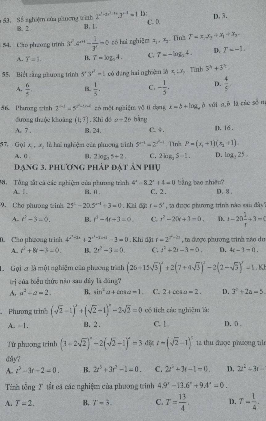 Số nghiệm của phương trình 2^(x^3)+2x^2-3x.3^(x-1)=1 là:
B. 2 . B. 1. C. 0. D. 3.
54. Cho phương trình 3^(x^2).4^(x+1)- 1/3^x =0 có hai nghiệm x_1,x_2. Tính T=x_1x_2+x_1+x_2.
A. T=1. B. T=log _34. C. T=-log _34. D. T=-1.
55. Biết rằng phương trình 5^x.3^(x^2)=1 có đúng hai nghiệm là x_1;x_2 , Tính 3^(x_1)+3^(x_2).
C.
A.  6/5 .  1/5 . - 1/5 .
D.  4/5 .
B.
56. Phương trình 2^(x-3)=5^(x^2)-5x+6 có một nghiệm vô tỉ dạng x=b+log _ab với a,b là các sống
dương thuộc khoảng (1;7). Khi đó a+2b bằng
A. 7 . B. 24. C. 9 . D. 16 .
57. Gọi x_1,x_2 là hai nghiệm của phương trình 5^(x-1)=2^(x^2)-1. Tính P=(x_1+1)(x_2+1).
A. 0 . B. 2log _25+2. C. 2log _25-1. D. log _225,
dạng 3. phương pháp đặt ản phụ
58. Tổng tất cả các nghiệm của phương trình 4^x-8.2^x+4=0 bằng bao nhiêu?
A. 1. B. 0 . C. 2 . D. 8 .
9. Cho phương trình 25^x-20.5^(x-1)+3=0. Khi đặt t=5^x , ta được phương trình nào sau đây?
A. t^2-3=0. B. t^2-4t+3=0. C. t^2-20t+3=0. D. t-20 1/t +3=0
0. Cho phương trình 4^(x^2)-2x+2^(x^2)-2x+3-3=0. Khi đặt t=2^(x^2)-2x , ta được phương trình nào dư
A. t^2+8t-3=0. B. 2t^2-3=0. C. t^2+2t-3=0. D. 4t-3=0.
1. Gọi a là một nghiệm của phương trình (26+15sqrt(3))^x+2(7+4sqrt(3))^x-2(2-sqrt(3))^x=1. Kl
trị của biểu thức nào sau đây là đúng?
A. a^2+a=2. B. sin^2a+cos a=1. C. 2+cos a=2. D. 3^a+2a=5.. Phương trình (sqrt(2)-1)^x+(sqrt(2)+1)^x-2sqrt(2)=0 có tích các nghiệm là:
A. -1. B. 2 . C.1. D. 0 .
Từ phương trình (3+2sqrt(2))^x-2(sqrt(2)-1)^x=3 đặt t=(sqrt(2)-1)^x ta thu được phương trìn
đây?
A. t^3-3t-2=0. B. 2t^3+3t^2-1=0. C. 2t^3+3t-1=0. D. 2t^2+3t-
Tính tổng T tất cả các nghiệm của phương trình 4.9^x-13.6^x+9.4^x=0.
A. T=2. B. T=3. C. T= 13/4 . D. T= 1/4 .