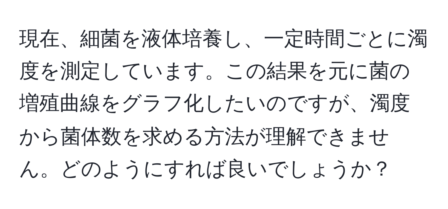 現在、細菌を液体培養し、一定時間ごとに濁度を測定しています。この結果を元に菌の増殖曲線をグラフ化したいのですが、濁度から菌体数を求める方法が理解できません。どのようにすれば良いでしょうか？