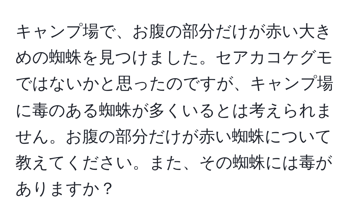 キャンプ場で、お腹の部分だけが赤い大きめの蜘蛛を見つけました。セアカコケグモではないかと思ったのですが、キャンプ場に毒のある蜘蛛が多くいるとは考えられません。お腹の部分だけが赤い蜘蛛について教えてください。また、その蜘蛛には毒がありますか？