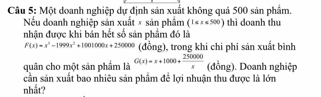 Một doanh nghiệp dự định sản xuất không quá 500 sản phẩm.
Nểu doanh nghiệp sản xuất × sản phầm (1≤ x≤ 500) thì doanh thu
nhận được khi bán hết số sản phầm đó là
F(x)=x^3-1999x^2+1001000x+250000 (đồng), trong khi chi phí sản xuất bình
quân cho một sản phẩm là G(x)=x+1000+ 250000/x  (đồng). Doanh nghiệp
cần sản xuất bao nhiêu sản phầm để lợi nhuận thu được là lớn
nhất?